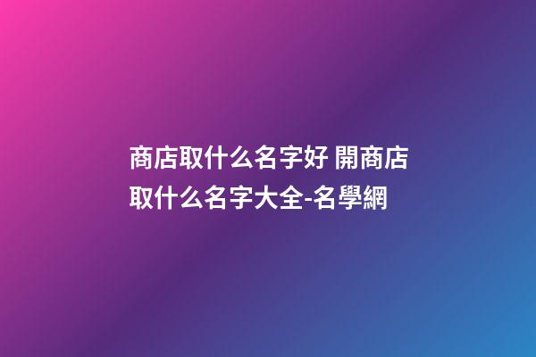 商店取什么名字好 開商店取什么名字大全-名學網-第1張-店鋪起名-玄機派